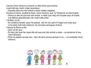 9
Llavors l’àvia Ventura va treure un altre tema que encara,
a part del seu marit, ningú recordava:
- Aquests dies ens han entrat a robar moltes vegades.
Encara no havia acabat la frase, l’àvia Ventura, que la Teresa la va interrompre:
- Doncs jo des de que ens han entrat a robar que veig uns ocupes aquí al costat,
a la fàbrica abandonada i fan molt mala pinta.
I el Marc va dir:
- És veritat jo també, quan he passat, els he vist, però hi hagut una cosa que
m’ha atret molt més l’atenció, he vist dues xeringues al terra.
I llavors la Rosa va dir:
- Això vol dir que...
- És ben clar que han sigut ells els que ens han entrat a robar – va exclamar el seu
marit l’Eduard.
- Però no podem acusar així, hem de tenir proves perquè si no...- va contestar l’àvia
Ventura.
 