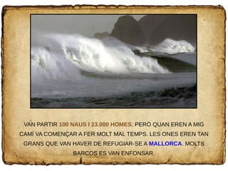 VAN PARTIR 100 NAUS I 23.000 HOMES, PERÒ QUAN EREN A MIG
CAMÍ VA COMENÇAR A FER MOLT MAL TEMPS. LES ONES EREN TAN
GRANS QUE VAN HAVER DE REFUGIAR-SE A MALLORCA. MOLTS
BARCOS ES VAN ENFONSAR.
 