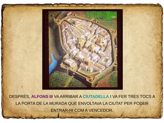 DESPRÉS, ALFONS III VA ARRIBAR A CIUTADELLA I VA FER TRES TOCS A
LA PORTA DE LA MURADA QUE ENVOLTAVA LA CIUTAT PER PODER
ENTRAR-HI COM A VENCEDOR.
 