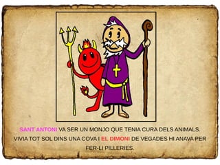 SANT ANTONI VA SER UN MONJO QUE TENIA CURA DELS ANIMALS.
VIVIA TOT SOL DINS UNA COVA I EL DIMONI DE VEGADES HI ANAVA PER
FER-LI PILLERIES.
 