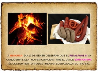 A MENORCA, DIA 17 DE GENER CELEBRAM QUE EL REI ALFONS III VA
CONQUERIR L'ILLA I HO FEM COINCIDINT AMB EL DIA DE SANT ANTONI.
ÉS COSTUM FER TORRADES I MENJAR SOBRASSADA I BOTIFARRÓ.
 