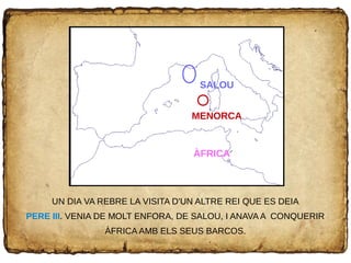 UN DIA VA REBRE LA VISITA D'UN ALTRE REI QUE ES DEIA
PERE III. VENIA DE MOLT ENFORA, DE SALOU, I ANAVA A CONQUERIR
ÀFRICA AMB ELS SEUS BARCOS.
ÀFRICA
MENORCA
SALOU
 