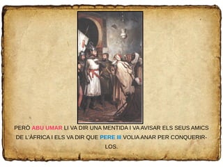 PERÒ ABU UMAR LI VA DIR UNA MENTIDA I VA AVISAR ELS SEUS AMICS
DE L'ÀFRICA I ELS VA DIR QUE PERE III VOLIA ANAR PER CONQUERIR-
LOS.
 