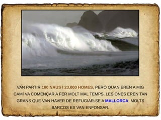 VAN PARTIR 100 NAUS I 23.000 HOMES, PERÒ QUAN EREN A MIG
CAMÍ VA COMENÇAR A FER MOLT MAL TEMPS. LES ONES EREN TAN
GRANS QUE VAN HAVER DE REFUGIAR-SE A MALLORCA. MOLTS
BARCOS ES VAN ENFONSAR.
 