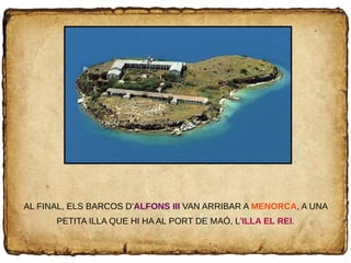 AL FINAL, ELS BARCOS D'ALFONS III VAN ARRIBAR A MENORCA, A UNA
PETITA ILLA QUE HI HA AL PORT DE MAÓ, L'ILLA EL REI.
 