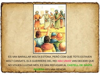 ES VAN BARALLAR MOLTA ESTONA, PERÒ COM QUE TOTS ESTAVEN
MOLT CANSATS, ELS GUERRERS DEL REI ABU UMAR VAN DECIDIR QUE
NO VOLIEN LLUITAR MÉS. ES VAN REFUGIAR AL CASTELL DE SANTA
ÀGUEDA I ES VAN RENDIR.
 