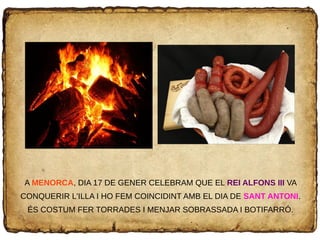 A MENORCA, DIA 17 DE GENER CELEBRAM QUE EL REI ALFONS III VA
CONQUERIR L'ILLA I HO FEM COINCIDINT AMB EL DIA DE SANT ANTONI.
ÉS COSTUM FER TORRADES I MENJAR SOBRASSADA I BOTIFARRÓ.
 