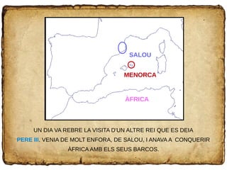 UN DIA VA REBRE LA VISITA D'UN ALTRE REI QUE ES DEIA
PERE III. VENIA DE MOLT ENFORA, DE SALOU, I ANAVA A CONQUERIR
ÀFRICA AMB ELS SEUS BARCOS.
ÀFRICA
MENORCA
SALOU
 