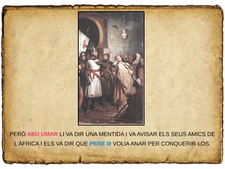 PERÒ ABU UMAR LI VA DIR UNA MENTIDA I VA AVISAR ELS SEUS AMICS DE
L'ÀFRICA I ELS VA DIR QUE PERE III VOLIA ANAR PER CONQUERIR-LOS.
 