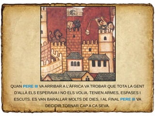 QUAN PERE III VA ARRIBAR A L'ÀFRICA VA TROBAR QUE TOTA LA GENT
D'ALLÀ ELS ESPERAVA I NO ELS VOLIA. TENIEN ARMES, ESPASES I
ESCUTS. ES VAN BARALLAR MOLTS DE DIES, I AL FINAL PERE III VA
DECIDIR TORNAR CAP A CA SEVA.
 