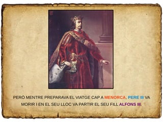 PERÒ MENTRE PREPARAVA EL VIATGE CAP A MENORCA, PERE III VA
MORIR I EN EL SEU LLOC VA PARTIR EL SEU FILL ALFONS III.
 
