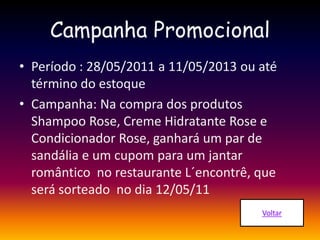 Campanha Promocional
• Período : 28/05/2011 a 11/05/2013 ou até
término do estoque
• Campanha: Na compra dos produtos
Shampoo Rose, Creme Hidratante Rose e
Condicionador Rose, ganhará um par de
sandália e um cupom para um jantar
romântico no restaurante L´encontrê, que
será sorteado no dia 12/05/11
 