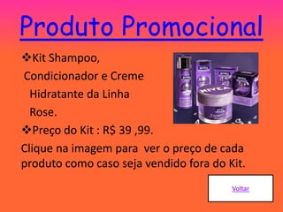 Produto Promocional
Kit Shampoo,
Condicionador e Creme
Hidratante da Linha
Rose.
Preço do Kit : R$ 39 ,99.
Clique na imagem para ver o preço de cada
produto como caso seja vendido fora do Kit.
 