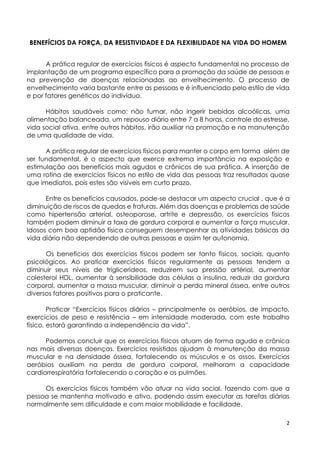 2
BENEFÍCIOS DA FORÇA, DA RESISTIVIDADE E DA FLEXIBILIDADE NA VIDA DO HOMEM
A prática regular de exercícios físicos é aspecto fundamental no processo de
implantação de um programa específico para a promoção da saúde de pessoas e
na prevenção de doenças relacionadas ao envelhecimento. O processo de
envelhecimento varia bastante entre as pessoas e é influenciado pelo estilo de vida
e por fatores genéticos do indivíduo.
Hábitos saudáveis como: não fumar, não ingerir bebidas alcoólicas, uma
alimentação balanceada, um repouso diário entre 7 a 8 horas, controle do estresse,
vida social ativa, entre outros hábitos, irão auxiliar na promoção e na manutenção
de uma qualidade de vida.
A prática regular de exercícios físicos para manter o corpo em forma além de
ser fundamental, é o aspecto que exerce extrema importância na exposição e
estimulação aos benefícios mais agudos e crônicos de sua prática. A inserção de
uma rotina de exercícios físicos no estilo de vida das pessoas traz resultados quase
que imediatos, pois estes são visíveis em curto prazo.
Entre os benefícios causados, pode-se destacar um aspecto crucial , que é a
diminuição de riscos de quedas e fraturas. Além das doenças e problemas de saúde
como hipertensão arterial, osteoporose, artrite e depressão, os exercícios físicos
também podem diminuir a taxa de gordura corporal e aumentar a força muscular.
Idosos com boa aptidão física conseguem desempenhar as atividades básicas da
vida diária não dependendo de outras pessoas e assim ter autonomia.
Os benefícios dos exercícios físicos podem ser tanto físicos, sociais, quanto
psicológicos. Ao praticar exercícios físicos regularmente as pessoas tendem a
diminuir seus níveis de triglicerídeos, reduzirem sua pressão artérial, aumentar
colesterol HDL, aumentar à sensibilidade das células a insulina, reduzir da gordura
corporal, aumentar a massa muscular, diminuir a perda mineral óssea, entre outros
diversos fatores positivos para o praticante.
Praticar “Exercícios físicos diários – principalmente os aeróbios, de impacto,
exercícios de peso e resistência – em intensidade moderada, com este trabalho
físico, estará garantindo a independência da vida”.
Podemos concluir que os exercícios físicos atuam de forma aguda e crônica
nas mais diversas doenças. Exercícios resistidos ajudam à manutenção da massa
muscular e na densidade óssea, fortalecendo os músculos e os ossos. Exercícios
aeróbios auxiliam na perda de gordura corporal, melhoram a capacidade
cardiorrespiratória fortalecendo o coração e os pulmões.
Os exercícios físicos também vão atuar na vida social, fazendo com que a
pessoa se mantenha motivado e ativo, podendo assim executar as tarefas diárias
normalmente sem dificuldade e com maior mobilidade e facilidade.
 