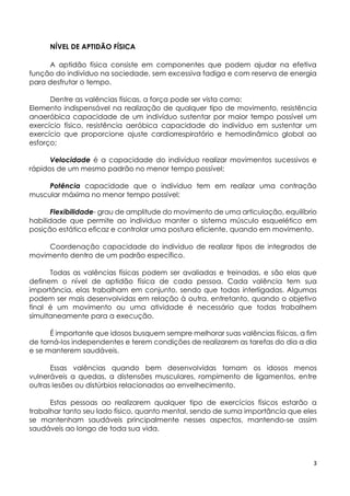 3
NÍVEL DE APTIDÃO FÍSICA
A aptidão física consiste em componentes que podem ajudar na efetiva
função do indivíduo na sociedade, sem excessiva fadiga e com reserva de energia
para desfrutar o tempo.
Dentre as valências físicas, a força pode ser vista como:
Elemento indispensável na realização de qualquer tipo de movimento, resistência
anaeróbica capacidade de um indivíduo sustentar por maior tempo possível um
exercício físico, resistência aeróbica capacidade do indivíduo em sustentar um
exercício que proporcione ajuste cardiorrespiratório e hemodinâmico global ao
esforço;
Velocidade é a capacidade do indivíduo realizar movimentos sucessivos e
rápidos de um mesmo padrão no menor tempo possível;
Potência capacidade que o individuo tem em realizar uma contração
muscular máxima no menor tempo possível;
Flexibilidade- grau de amplitude do movimento de uma articulação, equilíbrio
habilidade que permite ao individuo manter o sistema músculo esquelético em
posição estática eficaz e controlar uma postura eficiente, quando em movimento.
Coordenação capacidade do individuo de realizar tipos de integrados de
movimento dentro de um padrão específico.
Todas as valências físicas podem ser avaliadas e treinadas, e são elas que
definem o nível de aptidão física de cada pessoa. Cada valência tem sua
importância, elas trabalham em conjunto, sendo que todas interligadas. Algumas
podem ser mais desenvolvidas em relação à outra, entretanto, quando o objetivo
final é um movimento ou uma atividade é necessário que todas trabalhem
simultaneamente para a execução.
É importante que idosos busquem sempre melhorar suas valências físicas, a fim
de torná-los independentes e terem condições de realizarem as tarefas do dia a dia
e se manterem saudáveis.
Essas valências quando bem desenvolvidas tornam os idosos menos
vulneráveis a quedas, a distensões musculares, rompimento de ligamentos, entre
outras lesões ou distúrbios relacionados ao envelhecimento.
Estas pessoas ao realizarem qualquer tipo de exercícios físicos estarão a
trabalhar tanto seu lado físico, quanto mental, sendo de suma importância que eles
se mantenham saudáveis principalmente nesses aspectos, mantendo-se assim
saudáveis ao longo de toda sua vida.
 