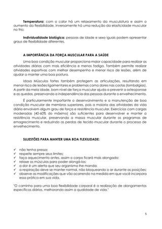 5
Temperatura: com o calor há um relaxamento da musculatura e assim o
aumento da flexibilidade, inversamente há uma redução da elasticidade muscular
no frio;
Individualidade biológica: pessoas de idade e sexo iguais podem apresentar
graus de flexibilidade diferentes.
A IMPORTÂNCIA DA FORÇA MUSCULAR PARA A SAÚDE
Uma boa condição muscular proporciona maior capacidade para realizar as
atividades diárias com mais eficiência e menos fadiga. Também permite realizar
atividades esportivas com melhor desempenho e menor risco de lesões, além de
ajudar a manter uma boa postura.
Idosa Músculos fortes também protegem as articulações, resultando em
menor risco de lesões ligamentares e problemas como dores nas costas (lombalgias).
A partir da meia idade, bom nível de força muscular ajuda a prevenir a osteoporose
e as quedas, preservando a independência das pessoas durante o envelhecimento.
É particularmente importante o desenvolvimento e a manutenção de boa
condição muscular de membros superiores, pois a maioria das atividades da vida
diária envolvem algum grau de força e resistência muscular. Exercícios com cargas
moderadas (40-60% do máximo) são suficientes para desenvolver e manter a
resistência muscular, preservando a massa muscular durante os programas de
emagrecimento e reduzindo as perdas de tecido muscular durante o processo de
envelhecimento.
SUJESTÕES PARA MANTER UMA BOA FLEXILIDADE:
 não tenha pressa;
 respeite sempre seus limites;
 faça aquecimento antes, assim o corpo ficará mais alongado;
 relaxe os músculos para poder alongá-los;
 a dor é um alerta que seu organismo lhe manda;
 a respiração deve se manter normal, não bloqueando o ar durante as posições;
 observe as modificações que vão ocorrendo na medida em que você incorpora
essa prática em sua vida.
"O caminho para uma boa flexibilidade corporal é a realização de alongamentos
específicos diários, melhorando assim a qualidade de vida."
 