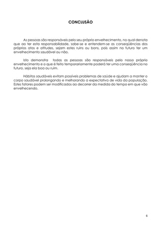 6
CONCLUSÃO
As pessoas são responsáveis pelo seu próprio envelhecimento, no qual denota
que ao ter esta responsabilidade, sabe-se e entendem-se as conseqüências dos
próprios atos e atitudes, sejam estes ruins ou bons, pois assim no futuro ter um
envelhecimento saudável ou não.
Isto demonstra todas as pessoas são responsáveis pelo nosso próprio
envelhecimento e o que é feito temporariamente poderá ter uma conseqüência no
futuro, seja ela boa ou ruim.
Hábitos saudáveis evitam possíveis problemas de saúde e ajudam a manter o
corpo saudável prolongando e melhorando a expectativa de vida da população.
Estes fatores podem ser modificados ao decorrer da medida do tempo em que vão
envelhecendo.
 