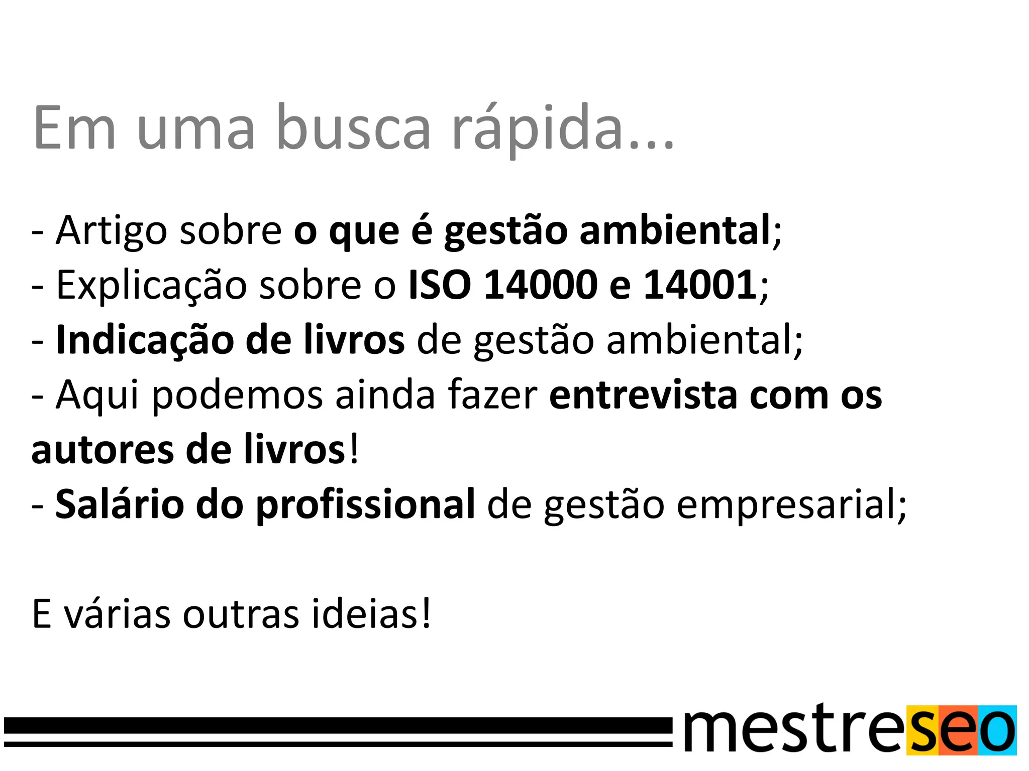 Em uma busca rápida...
- Artigo sobre o que é gestão ambiental;
- Explicação sobre o ISO 14000 e 14001;
- Indicação de livros de gestão ambiental;
- Aqui podemos ainda fazer entrevista com os
autores de livros!
- Salário do profissional de gestão empresarial;

E várias outras ideias!
 