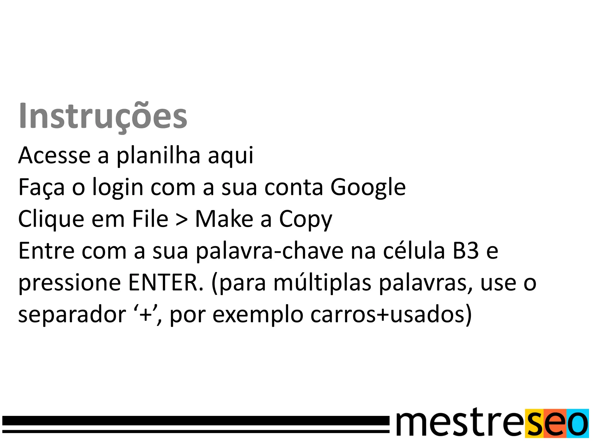 Instruções
Acesse a planilha aqui
Faça o login com a sua conta Google
Clique em File > Make a Copy
Entre com a sua palavra-chave na célula B3 e
pressione ENTER. (para múltiplas palavras, use o
separador ‘+’, por exemplo carros+usados)
 