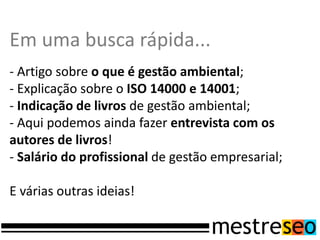 Em uma busca rápida...
- Artigo sobre o que é gestão ambiental;
- Explicação sobre o ISO 14000 e 14001;
- Indicação de livros de gestão ambiental;
- Aqui podemos ainda fazer entrevista com os
autores de livros!
- Salário do profissional de gestão empresarial;

E várias outras ideias!
 