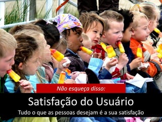 Não esqueça disso:

   Satisfação do Usuário
Tudo o que as pessoas desejam é a sua satisfação
 