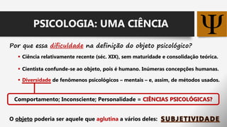 Por que essa dificuldade na definição do objeto psicológico?
 Ciência relativamente recente (séc. XIX), sem maturidade e consolidação teórica.
 Cientista confunde-se ao objeto, pois é humano. Inúmeras concepções humanas.
 Diversidade de fenômenos psicológicos – mentais – e, assim, de métodos usados.
O objeto poderia ser aquele que aglutina a vários deles:
Comportamento; Inconsciente; Personalidade = CIÊNCIAS PSICOLÓGICAS?
PSICOLOGIA: UMA CIÊNCIA
 
