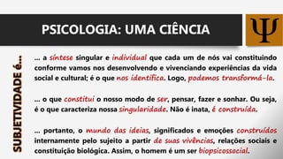 ... a síntese singular e individual que cada um de nós vai constituindo
conforme vamos nos desenvolvendo e vivenciando experiências da vida
social e cultural; é o que nos identifica. Logo, podemos transformá-la.
... o que constitui o nosso modo de ser, pensar, fazer e sonhar. Ou seja,
é o que caracteriza nossa singularidade. Não é inata, é construída.
... portanto, o mundo das ideias, significados e emoções construídos
internamente pelo sujeito a partir de suas vivências, relações sociais e
constituição biológica. Assim, o homem é um ser biopsicossocial.
PSICOLOGIA: UMA CIÊNCIA
 