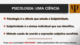  Psicologia é a ciência que estuda a Subjetividade.
 Subjetividade é a síntese individual que nos identifica.
 Método usado de acordo a expressão subjetiva escolhida
PSICOLOGIA: UMA CIÊNCIA
O que não é psicologia? MISTICISMO – ideias espiritualistas; lida com forças externas
 