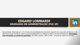 EDGARD LOMBARDI
GRADUADO EM ADMINISTRAÇÃO (PUC-SP)
Apresentação elaborada por mim através da consolidação de elementos expostos em aula, pela professora, e de
diferentes fontes científicas. Sendo sua base bibliográfica de referência: BOCK, Ana Maria Bahia et al. Psicologias:
uma introdução ao estudo da psicologia. São Paulo: Saraiva, 1999 e 2008. – docente da mesma instituição.
 