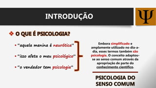 
 “aquela menina é neurótica”
 “isso afeta o meu psicológico”
 “o vendedor tem psicologia”
Embora simplificado e
amplamente utilizado no dia-a-
dia, esses termos também são
psicologia. O conceito adaptou-
se ao senso comum através da
apropriação de parte do
conhecimento científico.
PSICOLOGIA DO
SENSO COMUM
INTRODUÇÃO
 