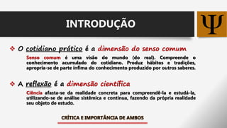  O cotidiano prático é a dimensão do senso comum
Senso comum é uma visão do mundo (do real). Compreende o
conhecimento acumulado do cotidiano. Produz hábitos e tradições,
apropria-se de parte ínfima do conhecimento produzido por outros saberes.
 A reflexão é a dimensão científica
Ciência afasta-se da realidade concreta para compreendê-la e estudá-la,
utilizando-se de análise sistêmica e contínua, fazendo da própria realidade
seu objeto de estudo.
CRÍTICA E IMPORTÂNCIA DE AMBOS
INTRODUÇÃO
 