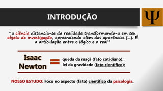 “a ciência distancia-se da realidade transformando-a em seu
objeto de investigação, apreendendo além das aparências (...). É
a articulação entre o lógico e o real”
queda da maçã (fato cotidiano);
lei da gravidade (fato científico);
NOSSO ESTUDO: Foco no aspecto (fato) científico da psicologia.
Isaac
Newton
INTRODUÇÃO
 