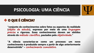 
“conjunto de conhecimentos sobre fatos ou aspectos da realidade
(objeto de estudo), expresso por meio de uma linguagem
precisa e rigorosa. Esses conhecimentos devem ser obtidos
através do método científico, pautados pela objetividade.”
“A ciência caracteriza-se como um processo: um novo
conhecimento é produzido sempre a partir de algo anteriormente
desenvolvido” – conhecimento cumulativo.
PSICOLOGIA: UMA CIÊNCIA
 