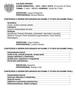 COLÉGIO ZEPIRES
EXAME SEMESTRAL – 2013 – (ES1) / DATA: 27 de junho (5ª-feira)
TURMA: 1º ANO – MÉDIO / HORÁRIO: 13H30 ÀS 17H30
DISCIPLINA: Língua Portuguesa
PROFESSOR(A): Elioenai Macena
CONTEÚDOS A SEREM EXPLORADOS NO EXAME (1ª ETAPA DO EXAME FINAL)
Gramática
Vozes, modos e tempos verbais
Literatura
Leitura e Interpretação de texto
Redação
Sequências Textuais (Narração, dissertação, descrição e injunção).
Gêneros Textuais (Texto dissertativo-argumentativo, Carta, Notícia,
Reportagem).
DISCIPLINA: Língua Inglesa
PROFESSOR(A): Lucilena Oliveira
CONTEÚDOS A SEREM EXPLORADOS NO EXAME (1ª ETAPA DO EXAME FINAL)
Interpretação textual.
Verbo to be. (simple presente, simple past)
Artigos definidos e indefinidos.
Simple past. (regulares e irregulares)
Plural dos substantivos.
DISCIPLINA: Espanhol
PROFESSOR(A): Rodrigo Lima
CONTEÚDOS A SEREM EXPLORADOS NO EXAME (1ª ETAPA DO EXAME FINAL)
Interpretação textual.
Artículos definidos e indefinidos.
Artículo neutro.
Adjetivos e pronomes possessivos.
Heterosemánticos. (falsos amigos)
 