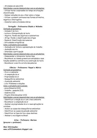 - Atividades em sala (2,0)
Habilidades a serem desenvolvidas com os estudantes:
- Utilizar horas e expressões de tempo em situações
diversificadas
- Nomear estações do ano e falar sobre o tempo
- Utilizar o present continuous nas formas afirmativa,
negativa e interrogativa
- Comentar sobre atividades diárias

       Português – Professoras:Cláudia e Waleska
Conteúdo programático:
- Unidade 3 do livro
- Leitura e Interpretação de texto
- Adjetivo, flexão dos adjetivos e substantivos
- Artigo: flexão e classificação dos artigos
- Numeral: Classificação dos numerais
- Dificuldades ortográficas
Como o estudante será avaliado:
- Avaliação oral: leitura e apresentação de trabalho
- Avaliação escrita
- Interesse e participação
Habilidades a serem desenvolvidas com os estudantes:
- Compreender e interpretar textos lidos
- Reconhecer as classes gramaticais estudadas e suas
funções semântico-estilistica na construção do texto
- Reconhecer a escrita correta das palavras

         Ciências – Professores: Raquel e Márcio
Conteúdo programático:
- O ar e o ambiente
- A composição do ar
- Propriedades do ar
- Desequilíbrios ambientais
- A poluição ambiental
- Lixo: Problemas e soluções
Como o estudante será avaliado:
- prova Bimestral (4,0)
- trabalho – pesquisa (2,0)
- Caderno (2,0)
- Projeto Interdisciplinar (2,0)
Habilidades a serem desenvolvidas com os estudantes:
- Identificar a relação do ar com o meio ambiente
- Reconhecer a composição do ar
- Analisar as propriedades do ar e suas aplicações no
cotidiano
- Avaliar as causas dos desequilíbrios ambientais
- Identificar as causas da poluição ambiental
- Identificar os tipos de lixo e seus destinos
- Analisar a reciclagem no Brasil.

             Artes – Professora: Marines
(procurar o professor)

Mais Informações:
www.cef412samambaia.blogspot.com
 