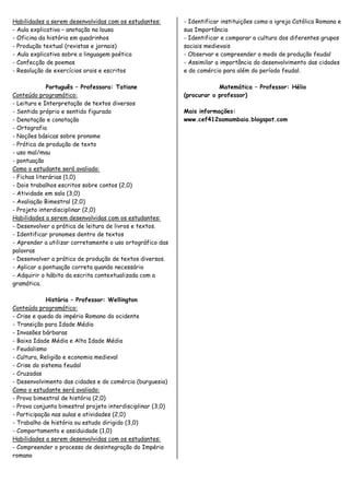 Habilidades a serem desenvolvidas com os estudantes:        - Identificar instituições como a igreja Católica Romana e
- Aula explicativa – anotação na lousa                      sua Importância
- Oficina da história em quadrinhos                         - Identificar e comparar a cultura dos diferentes grupos
- Produção textual (revistas e jornais)                     sociais medievais
- Aula explicativa sobre a linguagem poética                - Observar e compreender o modo de produção feudal
- Confecção de poemas                                       - Assimilar a importância do desenvolvimento das cidades
- Resolução de exercícios orais e escritos                  e do comércio para além do período feudal.

             Português – Professora: Tatiane                            Matemática – Professor: Hélio
Conteúdo programático:                                      (procurar o professor)
- Leitura e Interpretação de textos diversos
- Sentido próprio e sentido figurado                        Mais informações:
- Denotação e conotação                                     www.cef412samambaia.blogspot.com
- Ortografia
- Noções básicas sobre pronome
- Prática de produção de texto
- uso mal/mau
- pontuação
Como o estudante será avaliado:
- Fichas literárias (1,0)
- Dois trabalhos escritos sobre contos (2,0)
- Atividade em sala (3,0)
- Avaliação Bimestral (2,0)
- Projeto interdisciplinar (2,0)
Habilidades a serem desenvolvidas com os estudantes:
- Desenvolver a prática de leitura de livros e textos.
- Identificar pronomes dentro de textos
- Aprender a utilizar corretamente o uso ortográfico das
palavras
- Desenvolver a prática de produção de textos diversos.
- Aplicar a pontuação correta quando necessário
- Adquirir o hábito da escrita contextualizada com a
gramática.

             História – Professor: Wellington
Conteúdo programático:
- Crise e queda do império Romano do ocidente
- Transição para Idade Média
- Invasões bárbaras
- Baixa Idade Média e Alta Idade Média
- Feudalismo
- Cultura, Religião e economia medieval
- Crise do sistema feudal
- Cruzadas
- Desenvolvimento das cidades e do comércio (burguesia)
Como o estudante será avaliado:
- Prova bimestral de história (2,0)
- Prova conjunta bimestral projeto interdisciplinar (3,0)
- Participação nas aulas e atividades (2,0)
- Trabalho de história ou estudo dirigido (3,0)
- Comportamento e assiduidade (1,0)
Habilidades a serem desenvolvidas com os estudantes:
- Compreender o processo de desintegração do Império
romano
 