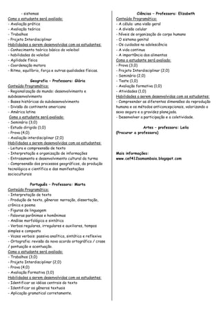 - sistemas                                                      Ciências – Professora: Elizabeth
Como o estudante será avaliado:                             Conteúdo Programático:
- Avaliação prática                                         - A célula: uma visão geral
- Avaliação teórica                                         - A divisão celular
- Trabalhos                                                 - Níveis de organização do corpo humano
- Projeto Interdisciplinar                                  - O sistema genital
Habilidades a serem desenvolvidas com os estudantes:        - Os cuidados na adolescência
- Conhecimento teórico básico do voleibol                   - A vida continua
- habilidades do voleibol                                   - A importância dos alimentos
- Agilidade física                                          Como o estudante será avaliado:
- Coordenação motora                                        - Prova (3,0)
- Ritmo, equilíbrio, força e outras qualidades físicas.     - Projeto Interdisciplinar (2,0)
                                                            - Seminário (2,0)
              Geografia – Professora: Glória                - Teste (1,0)
Conteúdo Programático:                                      - Avaliação formativa (1,0)
- Regionalização do mundo: desenvolvimento e                - Atividades (1,0)
subdesenvolvimento                                          Habilidades a serem desenvolvidas com os estudantes:
- Bases históricas do subdesenvolvimento                    - Compreender as diferentes dimensões da reprodução
- Divisão do continente americano                           humana e os métodos anticoncepcionais, valorizando o
- América latina                                            sexo seguro e a gravidez planejada.
 Como o estudante será avaliado:                            - Desenvolver a participação e a coletividade.
- Seminário (3,0)
- Estudo dirigido (1,0)                                                    Artes – professora: Leila
- Prova (4,0)                                               (Procurar a professora)
- Avaliação interdisciplinar (2,0)
Habilidades a serem desenvolvidas com os estudantes:
- Leitura e compreensão de texto
- Interpretação e organização de informações                Mais informações:
- Entrosamento e desenvolvimento cultural da turma          www.cef412samambaia.blogspot.com
- Compreensão dos processos geográficos, da produção
tecnológica e científica e das manifestações
socioculturais

              Português – Professora: Marta
Conteúdo Programático:
- Interpretação de texto
- Produção de texto, gêneros: narração, dissertação,
crônica e poema
- Figuras de linguagem
- Palavras parônimas e homônimas
- Análise morfológica e sintática
- Verbos regulares, irregulares e auxiliares, tempos
simples e composto
- Vozes verbais: passiva analítica, sintática e reflexiva
- Ortografia: revisão do novo acordo ortográfico / crase
/ pontuação e acentuação.
Como o estudante será avaliado:
- Trabalhos (3,0)
- Projeto Interdisciplinar (2,0)
- Prova (4,0)
- Avaliação Formativa (1,0)
Habilidades a serem desenvolvidas com os estudantes:
- Identificar as idéias centrais do texto
- Identificar os gêneros textuais
- Aplicação gramatical corretamente.
 