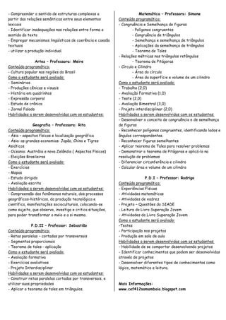 - Compreender o sentido de estruturas complexas a                       Matemática – Professora: Simone
partir das relações semânticas entre seus elementos         Conteúdo programático:
lexicais                                                    - Congruência e Semelhança de figuras
- Identificar inadequações nas relações entre forma e               - Polígonos congruentes
sentido do texto                                                    - Congruência de triângulos
- Empregar mecanismos lingüísticos de coerência e coesão            - Semelhança e semelhança de triângulos
textuais                                                            - Aplicações da semelhança de triângulos
- utilizar a produção individual.                                   - Teorema de Tales
                                                            - Relações métricas nos triângulos retângulos
                Artes – Professora: Meire                           - Teorema de Pitágoras
Conteúdo programático:                                      - Círculo e Cilindro
- Cultura popular nas regiões do Brasil                             - Área do círculo
Como o estudante será avaliado:                                     - Área da superfície e volume de um cilindro
- Seminários                                                Como o estudante será avaliado:
- Produções cênicas e visuais                               - Trabalho (2,0)
- História em quadrinhos                                    - Avaliação Formativa (1,0)
- Expressão corporal                                        - Teste (2,0)
- Estudo de crônica                                         - Avaliação Bimestral (3,0)
- Jornal Falado                                             - Projeto interdisciplinar (2,0)
Habilidades a serem desenvolvidas com os estudantes:        Habilidades a serem desenvolvidas com os estudantes:
                                                            - Desenvolver o conceito de congruência e de semelhança
               Geografia – Professora: Rita                 de figuras
Conteúdo programático:                                      - Reconhecer polígonos congruentes, identificando lados e
- Ásia – aspectos físicos e localização geográfica          ângulos correspondentes.
- Ásia: as grandes economias: Japão, China e Tigres         - Reconhecer figuras semelhantes
Asiáticos                                                   - Aplicar teorema de Tales para resolver problemas
- Oceania: Austrália e nova Zelândia ( Aspectos Físicos)    - Demonstrar o teorema de Pitágoras e aplicá-lo na
- Eleições Brasileiras                                      resolução de problemas
Como o estudante será avaliado:                             - Diferenciar circunferência e cilindro
- Exercícios                                                - Calcular área e volume de um cilindro
- Mapas
- Estudo dirigido                                                           P.D.I – Professor: Rodrigo
- Avaliação escrita                                         Conteúdo programático:
Habilidades a serem desenvolvidas com os estudantes:        - Experiências Físicas
- Compreensão dos fenômenos naturais, dos processos         - Atividades matemáticas
geográficos-históricos, da produção tecnológica e           - Atividades de xadrez
científica, manifestações socioculturais, colocando-se      - Projeto – Questões do SIADE
como sujeito, que observa, investiga e critica situações,   - Leitura do Livro Superação Jovem
para poder transformar o meio e a si mesmo.                 - Atividades do Livro Superação Jovem
                                                            Como o estudante será avaliado:
              P.D.II – Professor: Sebastião                 -Testes
Conteúdo programático:                                      - Participação nos projetos
- Retas paralelas – cortadas por transversais               - Produção em sala de aula
- Segmentos proporcionais                                   Habilidades a serem desenvolvidas com os estudantes:
- Teorema de tales - aplicação                              - Habilidade de se comportar desenvolvendo projetos
Como o estudante será avaliado:                             - Identificar conhecimentos que podem ser desenvolvidas
- Avaliação formativa                                       através de projetos
- Exercícios avaliativos                                    - Desenvolver diferentes tipos de conhecimentos como
- Projeto Interdisciplinar                                  lógico, matemático e leitura.
Habilidades a serem desenvolvidas com os estudantes:
- Construir retas paralelas cortadas por transversais, e
utilizar suas propriedades                                  Mais Informações:
- Aplicar o teorema de tales em triângulos.                 www.cef412samambaia.blogspot.com
 