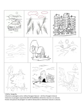 1-Defina Geografia.
2-Numere as paisagens acima .(1)Para Paisagem Natural----(2) Para Paisagem Cultural.
3-descreva as paisagens separando (EM UM QUADRO)os elementos naturais e os culturais.
4-Colar uma gravura de paisagem no caderno destacando os elementos naturais e culturais.
 