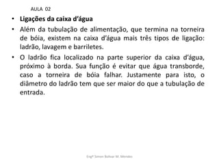 • Ligações da caixa d’água
• Além da tubulação de alimentação, que termina na torneira
de bóia, existem na caixa d’água mais três tipos de ligação:
ladrão, lavagem e barriletes.
• O ladrão fica localizado na parte superior da caixa d’água,
próximo à borda. Sua função é evitar que água transborde,
caso a torneira de bóia falhar. Justamente para isto, o
diâmetro do ladrão tem que ser maior do que a tubulação de
entrada.
Engº Simon Bolivar M. Mendes
AULA 02
 