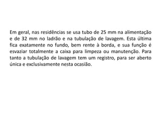 Em geral, nas residências se usa tubo de 25 mm na alimentação
e de 32 mm no ladrão e na tubulação de lavagem. Esta última
fica exatamente no fundo, bem rente à borda, e sua função é
esvaziar totalmente a caixa para limpeza ou manutenção. Para
tanto a tubulação de lavagem tem um registro, para ser aberto
única e exclusivamente nesta ocasião.
 