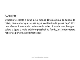 BARRILETE
O barrilete coleta a água pelo menos 10 cm acima do fundo da
caixa, para evitar que se use água contaminada pelos depósitos
que vão sedimentando no fundo da caixa. A saída para lavagem
coleta a água o mais próximo possível ao fundo, justamente para
retirar as partículas sedimentadas
Engº Simon Bolivar M. Mendes
 