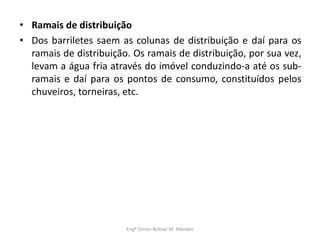 • Ramais de distribuição
• Dos barriletes saem as colunas de distribuição e daí para os
ramais de distribuição. Os ramais de distribuição, por sua vez,
levam a água fria através do imóvel conduzindo-a até os sub-
ramais e daí para os pontos de consumo, constituídos pelos
chuveiros, torneiras, etc.
Engº Simon Bolivar M. Mendes
 