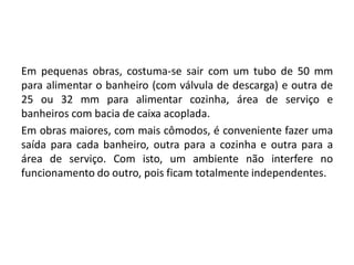 Em pequenas obras, costuma-se sair com um tubo de 50 mm
para alimentar o banheiro (com válvula de descarga) e outra de
25 ou 32 mm para alimentar cozinha, área de serviço e
banheiros com bacia de caixa acoplada.
Em obras maiores, com mais cômodos, é conveniente fazer uma
saída para cada banheiro, outra para a cozinha e outra para a
área de serviço. Com isto, um ambiente não interfere no
funcionamento do outro, pois ficam totalmente independentes.
 