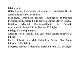 Bibliografia
Hélio Creder, Instalações Hidráulicas e Sanitárias.Rio de
Janeiro.Editora LTC. 5a Edição.
Macintyre, Archibald Joseph. Instalações Hidráulicas
Prediais e Industriais.Rio de Janeiro.Editora LTC. 3a Edição.
Botelho, Manoel Henrique/Ribeiro Jr, Geraldo
Andrade.São Paulo.Editora Blucher.3a Edição
Bibliografia Complementar
Azevedo Neto, José M. de. São Paulo.Editora Blucher. 2a
Edição.
Porto, Roberto de Melo.Hidráulica Básica. São Paulo.
Editora USP.3a Edição
Silvestre, Paschoal. Hidráulica Geral. Editora LTC. 1a Edição
 