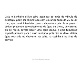 Caso o banheiro utilize caixa acoplada ao invés de válvula de
descarga, pode ser alimentado com um único tubo de 25 ou 32
mm, que servirá também para o chuveiro e pia. Se o projeto
estiver prevendo aproveitamento de água de chuva, de cisterna
ou de reuso, deverá haver uma caixa d’água e uma tubulação
especificamente para o vaso sanitário, pois não se deve utilizar
água reciclada no chuveiro, nas pias, na cozinha e na área de
serviço.
Engº Simon Bolivar M. Mendes
 