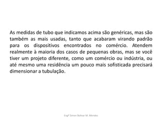 As medidas de tubo que indicamos acima são genéricas, mas são
também as mais usadas, tanto que acabaram virando padrão
para os dispositivos encontrados no comércio. Atendem
realmente à maioria dos casos de pequenas obras, mas se você
tiver um projeto diferente, como um comércio ou indústria, ou
até mesmo uma residência um pouco mais sofisticada precisará
dimensionar a tubulação.
Engº Simon Bolivar M. Mendes
 