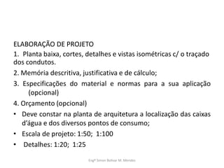 ELABORAÇÃO DE PROJETO
1. Planta baixa, cortes, detalhes e vistas isométricas c/ o traçado
dos condutos.
2. Memória descritiva, justificativa e de cálculo;
3. Especificações do material e normas para a sua aplicação
(opcional)
4. Orçamento (opcional)
• Deve constar na planta de arquitetura a localização das caixas
d’água e dos diversos pontos de consumo;
• Escala de projeto: 1:50; 1:100
• Detalhes: 1:20; 1:25
Engº Simon Bolivar M. Mendes
 