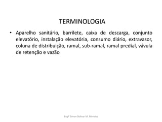 TERMINOLOGIA
• Aparelho sanitário, barrilete, caixa de descarga, conjunto
elevatório, instalação elevatória, consumo diário, extravasor,
coluna de distribuição, ramal, sub-ramal, ramal predial, vávula
de retenção e vazão
Engº Simon Bolivar M. Mendes
 