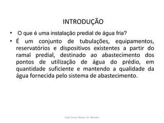 INTRODUÇÃO
• O que é uma instalação predial de água fria?
• É um conjunto de tubulações, equipamentos,
reservatórios e dispositivos existentes a partir do
ramal predial, destinado ao abastecimento dos
pontos de utilização de água do prédio, em
quantidade suficiente e mantendo a qualidade da
água fornecida pelo sistema de abastecimento.
Engº Simon Bolivar M. Mendes
 